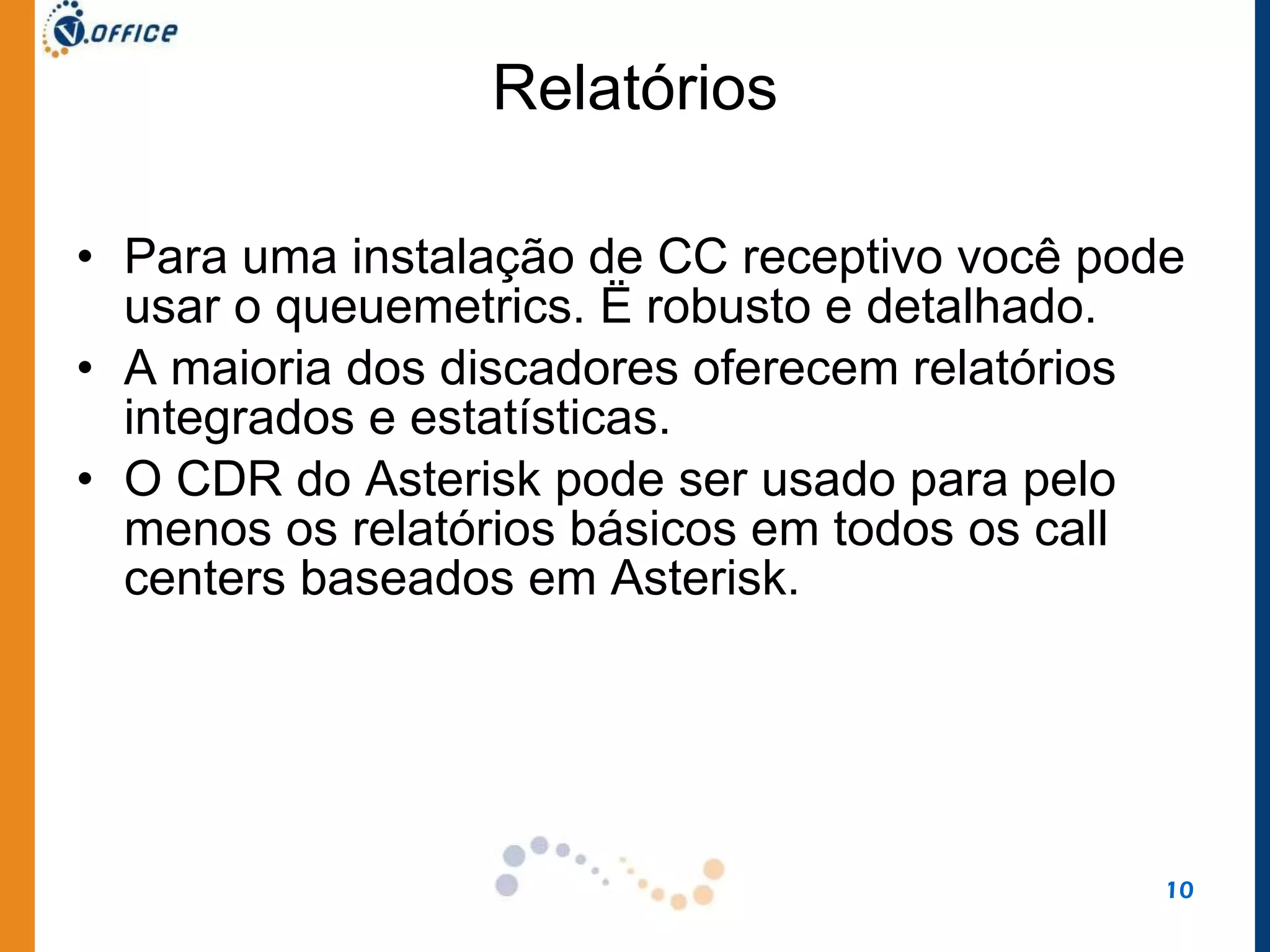 Relatórios Para uma instalação de CC receptivo você pode usar o queuemetrics. Ë robusto e detalhado.  A maioria dos discadores oferecem relatórios integrados e estatísticas.  O CDR do Asterisk pode ser usado para pelo menos os relatórios básicos em todos os call centers baseados em Asterisk. 