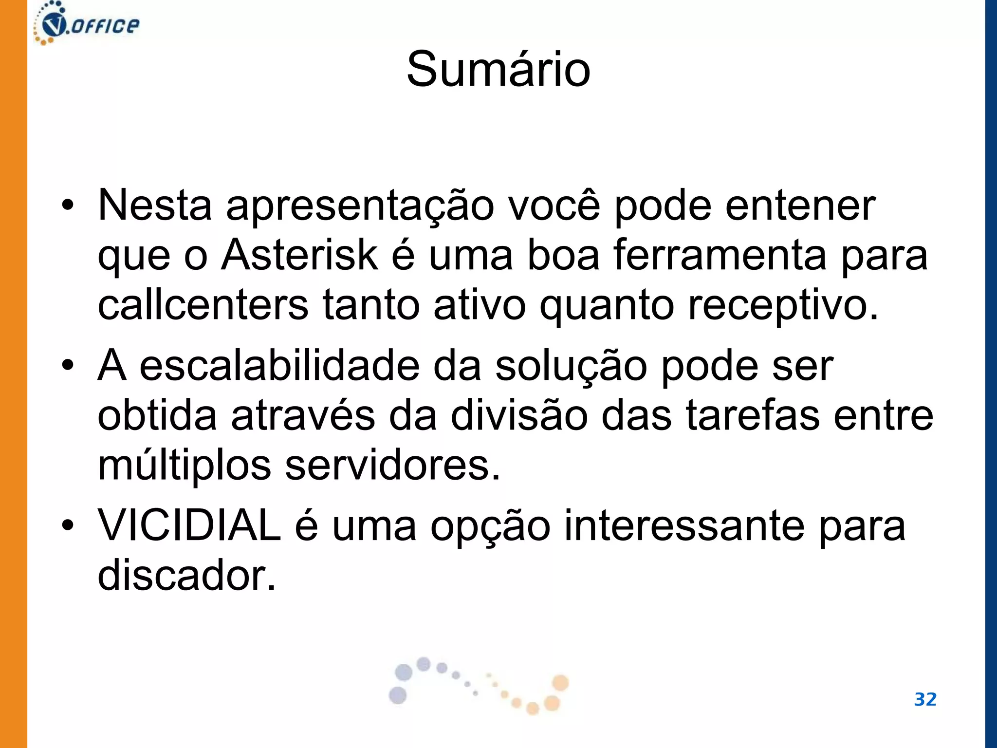 Sumário Nesta apresentação você pode entener que o Asterisk é uma boa ferramenta para callcenters tanto ativo quanto receptivo.  A escalabilidade da solução pode ser obtida através da divisão das tarefas entre múltiplos servidores.  VICIDIAL é uma opção interessante para discador.  