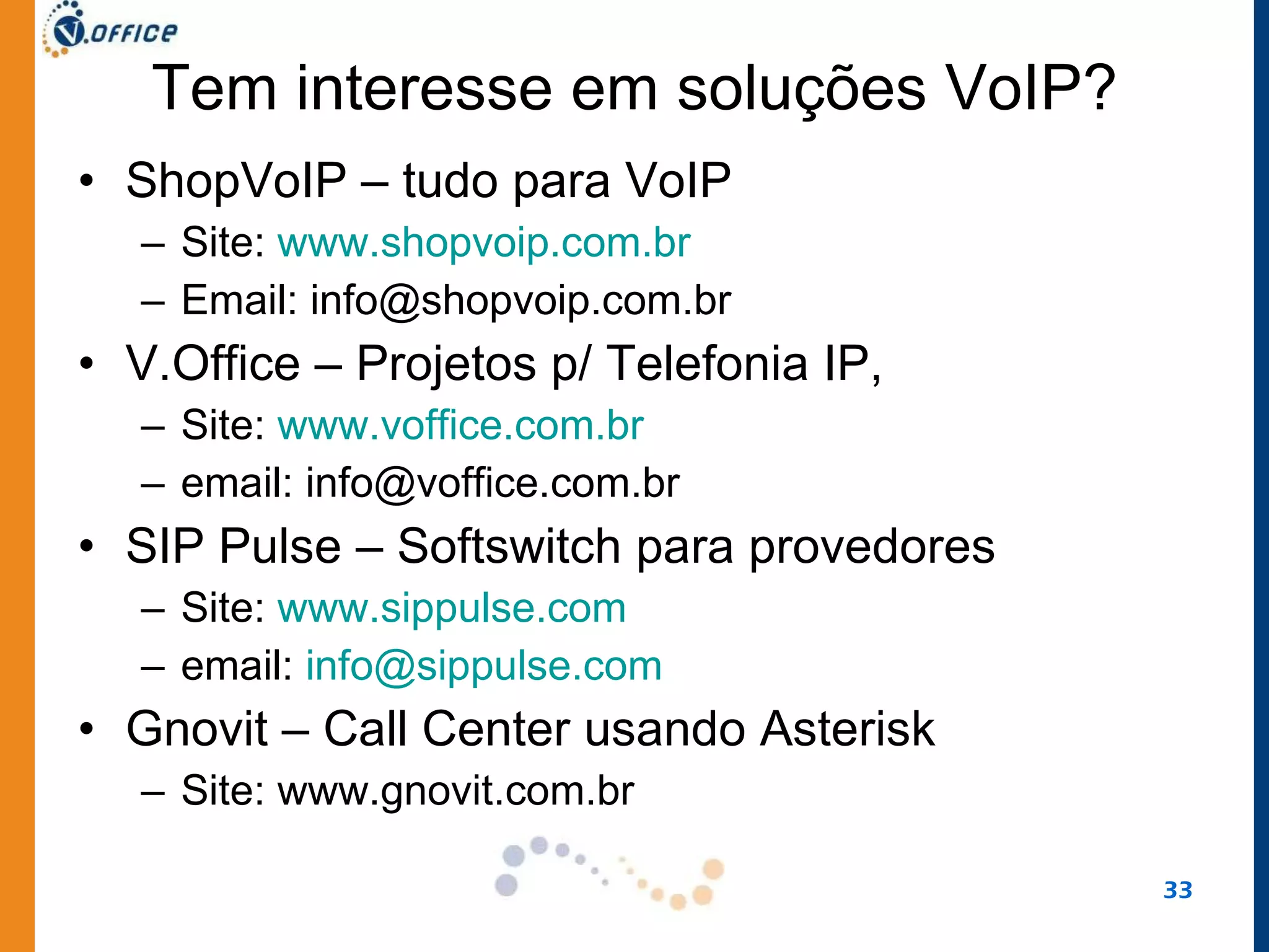 Tem interesse em soluções VoIP? ShopVoIP – tudo para VoIP Site:  www.shopvoip.com.br Email: info@shopvoip.com.br V.Office – Projetos p/ Telefonia IP,  Site:  www.voffice.com.br email: info@voffice.com.br SIP Pulse – Softswitch para provedores Site:  www.sippulse.com email:  [email_address] Gnovit – Call Center usando Asterisk Site: www.gnovit.com.br 