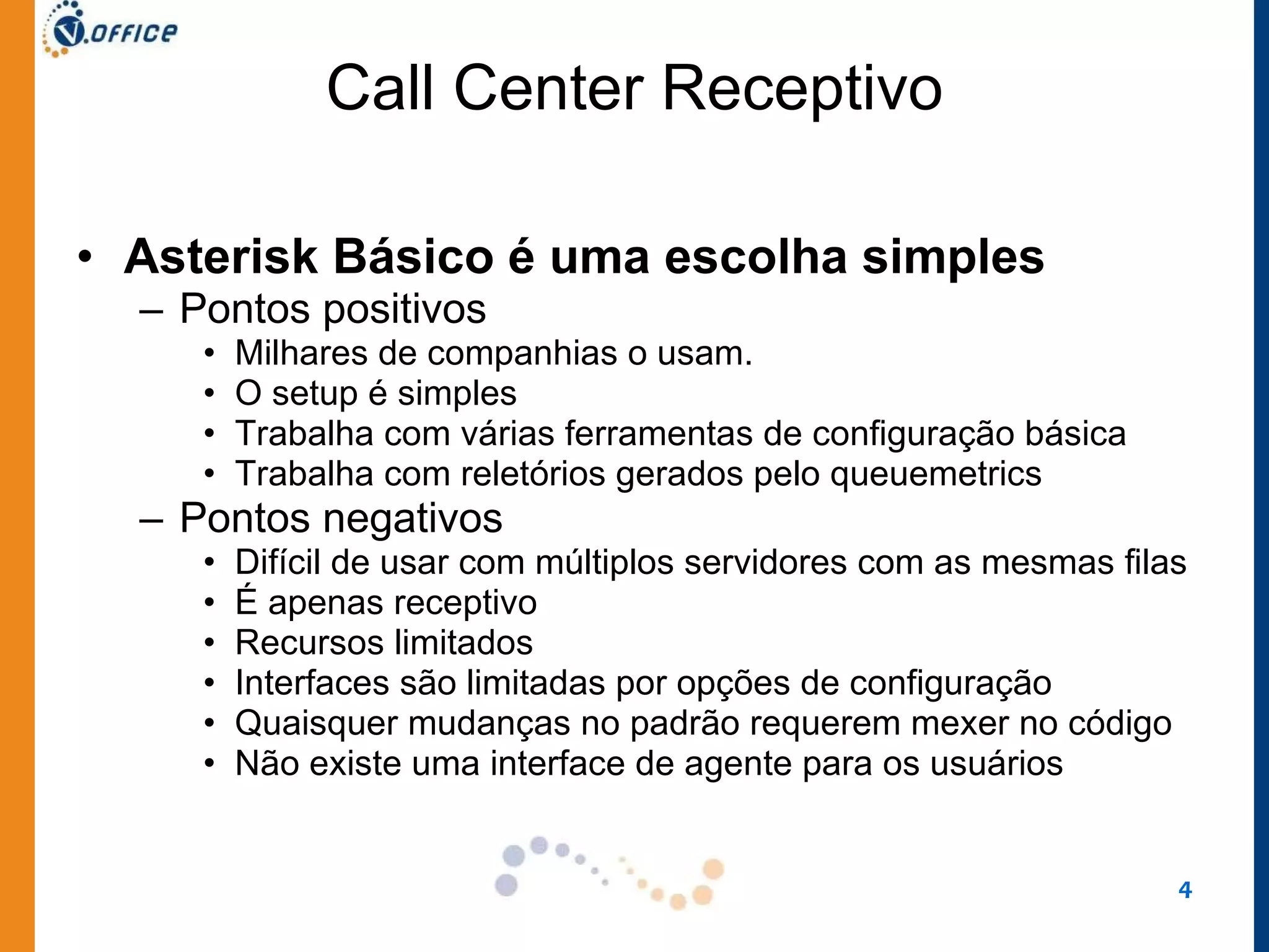 Call Center Receptivo Asterisk Básico é uma escolha simples Pontos positivos Milhares de companhias o usam.  O setup é simples Trabalha com várias ferramentas de configuração básica Trabalha com reletórios gerados pelo queuemetrics Pontos negativos Difícil de usar com múltiplos servidores com as mesmas filas É apenas receptivo Recursos limitados Interfaces são limitadas por opções de configuração Quaisquer mudanças no padrão requerem mexer no código Não existe uma interface de agente para os usuários 