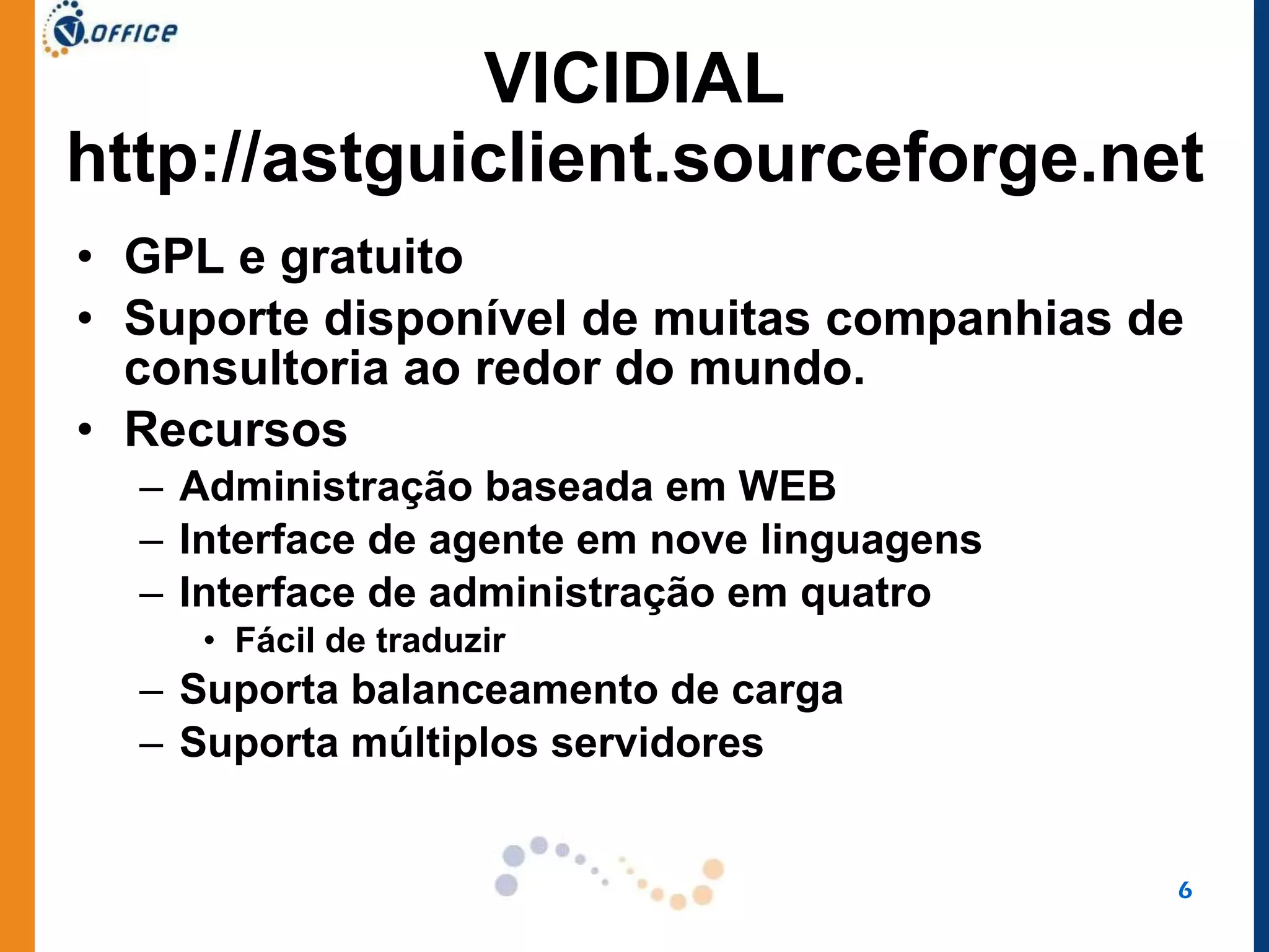 VICIDIAL http://astguiclient.sourceforge.net GPL e gratuito Suporte disponível de muitas companhias de consultoria ao redor do mundo.  Recursos Administração baseada em WEB Interface de agente em nove linguagens Interface de administração em quatro Fácil de traduzir Suporta balanceamento de carga Suporta múltiplos servidores 