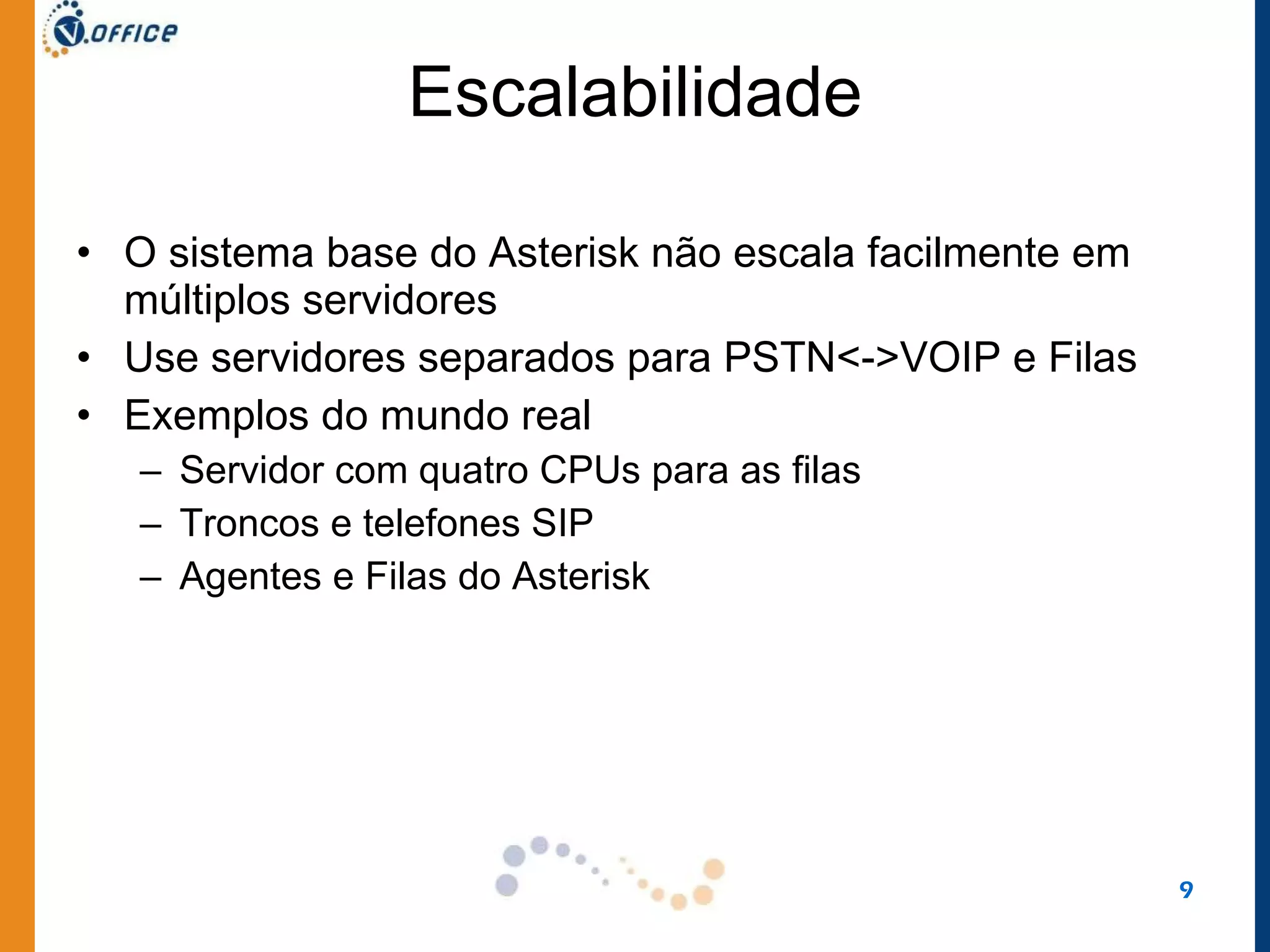 Escalabilidade O sistema base do Asterisk não escala facilmente em múltiplos servidores Use servidores separados para PSTN<->VOIP e Filas Exemplos do mundo real Servidor com quatro CPUs para as filas Troncos e telefones SIP Agentes e Filas do Asterisk 