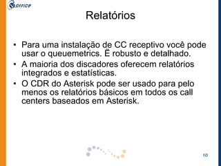 Relatórios Para uma instalação de CC receptivo você pode usar o queuemetrics. Ë robusto e detalhado.  A maioria dos discadores oferecem relatórios integrados e estatísticas.  O CDR do Asterisk pode ser usado para pelo menos os relatórios básicos em todos os call centers baseados em Asterisk. 