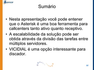 Sumário Nesta apresentação você pode entener que o Asterisk é uma boa ferramenta para callcenters tanto ativo quanto receptivo.  A escalabilidade da solução pode ser obtida através da divisão das tarefas entre múltiplos servidores.  VICIDIAL é uma opção interessante para discador.  