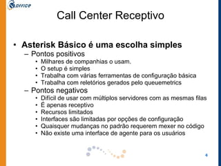 Call Center Receptivo Asterisk Básico é uma escolha simples Pontos positivos Milhares de companhias o usam.  O setup é simples Trabalha com várias ferramentas de configuração básica Trabalha com reletórios gerados pelo queuemetrics Pontos negativos Difícil de usar com múltiplos servidores com as mesmas filas É apenas receptivo Recursos limitados Interfaces são limitadas por opções de configuração Quaisquer mudanças no padrão requerem mexer no código Não existe uma interface de agente para os usuários 