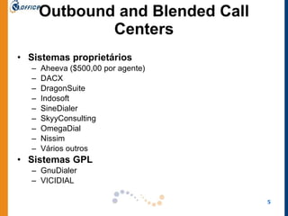 Outbound and Blended Call Centers Sistemas proprietários Aheeva ($500,00 por agente) DACX  DragonSuite  Indosoft  SineDialer  SkyyConsulting  OmegaDial  Nissim Vários outros Sistemas GPL GnuDialer  VICIDIAL  