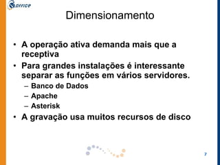 Dimensionamento A operação ativa demanda mais que a receptiva Para grandes instalações é interessante separar as funções em vários servidores.  Banco de Dados Apache Asterisk  A gravação usa muitos recursos de disco  