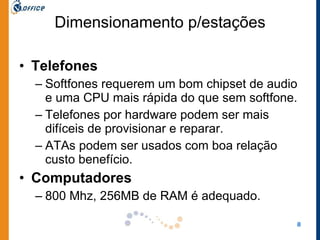 Dimensionamento p/estações Telefones Softfones requerem um bom chipset de audio e uma CPU mais rápida do que sem softfone.  Telefones por hardware podem ser mais difíceis de provisionar e reparar.  ATAs podem ser usados com boa relação custo benefício.  Computadores 800 Mhz, 256MB de RAM é adequado.  