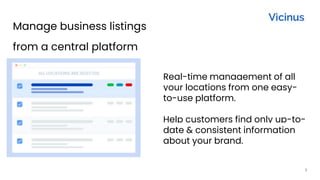 1
Manage business listings
from a central platform
Real-time management of all
your locations from one easy-
to-use platform.
Help customers find only up-to-
date & consistent information
about your brand.
 