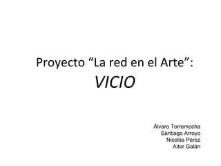 Proyecto “La red en el Arte”: VICIO Álvaro Torremocha Santiago Arroyo Nicolás Pérez Aitor Galán 