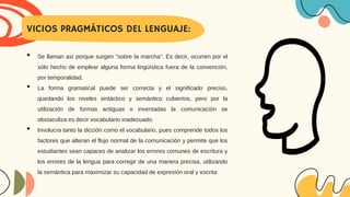 VICIOS PRAGMÁTICOS DEL LENGUAJE:
• Se llaman así porque surgen "sobre la marcha". Es decir, ocurren por el
sólo hecho de emplear alguna forma lingüística fuera de la convención,
por temporalidad.
• La forma gramatical puede ser correcta y el significado preciso,
quedando los niveles sintáctico y semántico cubiertos, pero por la
utilización de formas antiguas o inventadas la comunicación se
obstaculiza es decir vocabulario inadecuado.
• Involucra tanto la dicción como el vocabulario, pues comprende todos los
factores que alteran el flujo normal de la comunicación y permite que los
estudiantes sean capaces de analizar los errores comunes de escritura y
los errores de la lengua para corregir de una manera precisa, utilizando
la semántica para maximizar su capacidad de expresión oral y escrita
 
