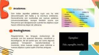 Regularmente, las lenguas evolucionan de
acuerdo con los avances literarios, científicos y
tecnológicos, de tal suerte que, así como algunas
palabras "envejecen", transformándose o
muriendo, otras nuevas surgen para referirse a
nuevos objetos o para suplir a formas antiguas.
Neologismos:
Son todas aquellas palabras cuyo uso ha sido
descontinuado del habla y la escritura cotidianas.
Generalmente son sustituidas por nuevas palabras
convencionalizadas, aunque también ocurre con
frecuencia que desaparezcan cuando los objetos a que
hacen referencia dejan de utilizarse.
Arcaísmos:
 