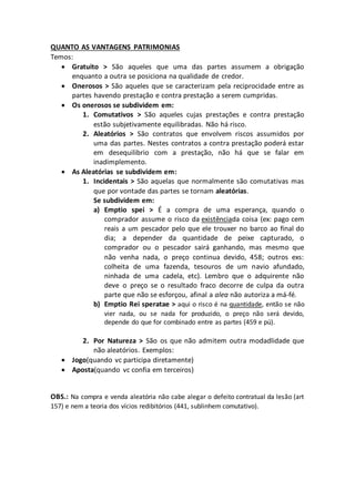 QUANTO AS VANTAGENS PATRIMONIAS 
Temos: 
 Gratuito > São aqueles que uma das partes assumem a obrigação 
enquanto a outra se posiciona na qualidade de credor. 
 Onerosos > São aqueles que se caracterizam pela reciprocidade entre as 
partes havendo prestação e contra prestação a serem cumpridas. 
 Os onerosos se subdividem em: 
1. Comutativos > São aqueles cujas prestações e contra prestação 
estão subjetivamente equilibradas. Não há risco. 
2. Aleatórios > São contratos que envolvem riscos assumidos por 
uma das partes. Nestes contratos a contra prestação poderá estar 
em desequilibrio com a prestação, não há que se falar em 
inadimplemento. 
 As Aleatórias se subdividem em: 
1. Incidentais > São aquelas que normalmente são comutativas mas 
que por vontade das partes se tornam aleatórias. 
Se subdividem em: 
a) Emptio spei > É a compra de uma esperança, quando o 
comprador assume o risco da existênciada coisa (ex: pago cem 
reais a um pescador pelo que ele trouxer no barco ao final do 
dia; a depender da quantidade de peixe capturado, o 
comprador ou o pescador sairá ganhando, mas mesmo que 
não venha nada, o preço continua devido, 458; outros exs: 
colheita de uma fazenda, tesouros de um navio afundado, 
ninhada de uma cadela, etc). Lembro que o adquirente não 
deve o preço se o resultado fraco decorre de culpa da outra 
parte que não se esforçou, afinal a alea não autoriza a má-fé. 
b) Emptio Rei speratae > aqui o risco é na quantidade, então se não 
vier nada, ou se nada for produzido, o preço não será devido, 
depende do que for combinado entre as partes (459 e pú). 
2. Por Natureza > São os que não admitem outra modadlidade que 
não aleatórios. Exemplos: 
 Jogo(quando vc participa diretamente) 
 Aposta(quando vc confia em terceiros) 
OBS.: Na compra e venda aleatória não cabe alegar o defeito contratual da lesão (art 
157) e nem a teoria dos vícios redibitórios (441, sublinhem comutativo). 
 