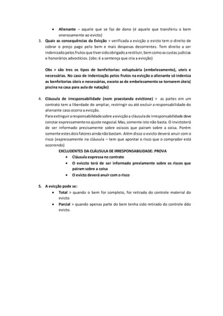  Alienante – aquele que se faz de dono (é aquele que transferiu o bem 
onerosamente ao evicto) 
3. Quais as consequências da Evicção > verificada a evicção o evicto tem o direito de 
cobrar o preço pago pelo bem e mais despesas decorrentes. Tem direito a ser 
indenizado pelos frutos que tiver sido obrigado a restituir, bem como as custas judicias 
e honorários advoctícios. (obs: é a sentença que cria a evicção) 
Obs > são tres os tipos de benfeitorias: voluptuária (embelezamento), uteis e 
necessárias. No caso de indenização pelos frutos na evicção o alienante só indeniza 
as benfeitorias úteis e necessárias, exceto as de embelezamento se tornarem úteis( 
piscina na casa para aula de natação) 
4. Cláusula de irresponsabilidade (nom praestanda evictione) > as partes em um 
contrato tem a liberdade de ampliar, restringir ou até excluir a responsabilidade do 
alienante caso ocorra a evicção. 
Para extinguir a responsabilidade sobre a evicção a cláusula de irresponsabilidade deve 
constar expressamente no ajuste negocial. Mas, somente isto não basta. O invictoterá 
de ser informado precisamente sobre osiscos que pairam sobre a coisa. Porém 
somente estes dois fatores ainda não bastam. Além disso o evicto deverá anuir com o 
risco (expressamente na cláusula – tem que apontar o risco que o comprador está 
ocorrendo) 
EXCLUDENTES DA CLÁUSULA DE IRRESPONSABILIDADE: PROVA 
 Cláusula expressa no contrato 
 O eviccto terá de ser informado previamente sobre os riscos que 
pairam sobre a coisa 
 O evicto deverá anuir com o risco 
5. A evicção pode se: 
 Total > quando o bem for completo, for retirado do controle material do 
evicto 
 Parcial > quando apenas parte do bem tenha sido retirado do controle ddo 
evicto. 
