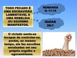 TODO PECADO É
UMA ESCRAVIDÃO
LAMENTÁVEL E
UMA REBELDIA
OU EGOÍSMO
MANIFESTOS.
O viciado sente-se
incapaz de controlar-se,
porém, ao mesmo
tempo, ele faz escolhas
enraizadas em seu
próprio orgulho e
egocentrismo.
ROMANOS
6: 11-14
ISAÍAS
30:1
 