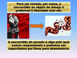Para um viciado, por vezes, a
escravidão ao objeto de desejo é
preferível à liberdade sem ele.
A escravidão do pecado é algo pelo qual
somos responsáveis e podemos ser
capacitados por Deus para abandoná-la.
 