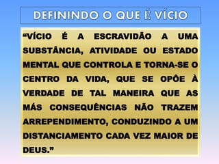 “VÍCIO É A ESCRAVIDÃO A UMA
SUBSTÂNCIA, ATIVIDADE OU ESTADO
MENTAL QUE CONTROLA E TORNA-SE O
CENTRO DA VIDA, QUE SE OPÔE À
VERDADE DE TAL MANEIRA QUE AS
MÁS CONSEQUÊNCIAS NÃO TRAZEM
ARREPENDIMENTO, CONDUZINDO A UM
DISTANCIAMENTO CADA VEZ MAIOR DE
DEUS.”
 