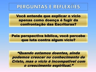 Pela perspectiva bíblica, você percebe
que luta contra algum vício?
Você entende que explicar o vício
apenas como doença é fugir da
confrontação das Escrituras?
“Quando estamos doentes, ainda
podemos crescer no conhecimento de
Cristo, mas o vício é incompatível com
o crescimento espiritual.”
 