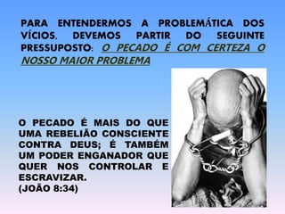 PARA ENTENDERMOS A PROBLEMÁTICA DOS
VÍCIOS, DEVEMOS PARTIR DO SEGUINTE
PRESSUPOSTO: O PECADO É COM CERTEZA O
NOSSO MAIOR PROBLEMA
O PECADO É MAIS DO QUE
UMA REBELIÃO CONSCIENTE
CONTRA DEUS; É TAMBÉM
UM PODER ENGANADOR QUE
QUER NOS CONTROLAR E
ESCRAVIZAR.
(JOÃO 8:34)
 