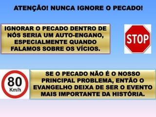 IGNORAR O PECADO DENTRO DE
NÓS SERIA UM AUTO-ENGANO,
ESPECIALMENTE QUANDO
FALAMOS SOBRE OS VÍCIOS.
SE O PECADO NÃO É O NOSSO
PRINCIPAL PROBLEMA, ENTÃO O
EVANGELHO DEIXA DE SER O EVENTO
MAIS IMPORTANTE DA HISTÓRIA.
ATENÇÃO! NUNCA IGNORE O PECADO!
 