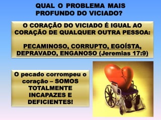 QUAL O PROBLEMA MAIS
PROFUNDO DO VICIADO?
O CORAÇÃO DO VICIADO É IGUAL AO
CORAÇÃO DE QUALQUER OUTRA PESSOA:
PECAMINOSO, CORRUPTO, EGOÍSTA,
DEPRAVADO, ENGANOSO (Jeremias 17:9)
O pecado corrompeu o
coração – SOMOS
TOTALMENTE
INCAPAZES E
DEFICIENTES!
 
