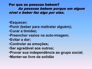 Por que as pessoas bebem?
As pessoas bebem porque em algum
nível o beber faz algo por elas.
•Esquecer;
•Punir (beber para maltratar alguém);
•Curar a timidez;
•Preencher vazios na auto-imagem;
•Evitar a dor;
•Controlar as emoções;
•Ser agradável aos outros;
•Provar sua independência ao grupo social;
•Manter-se livre da solidão
 