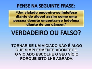 “Um viciado encontra-se indefeso
diante do álcool assim como uma
pessoa doente encontra-se indefesa
diante de um câncer.”
TORNAR-SE UM VICIADO NÃO É ALGO
QUE SIMPLESMENTE ACONTECE.
O VICIADO ESCOLHE O SEU VÍCIO
PORQUE ISTO LHE AGRADA.
 