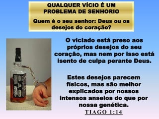 QUALQUER VÍCIO É UM
PROBLEMA DE SENHORIO
Quem é o seu senhor: Deus ou os
desejos do coração?
O viciado está preso aos
próprios desejos do seu
coração, mas nem por isso está
isento de culpa perante Deus.
Estes desejos parecem
físicos, mas são melhor
explicados por nossos
intensos anseios do que por
nossa genética.
TIAGO 1:14
 
