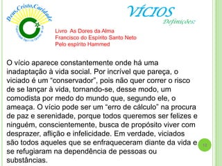 VÍCIOS
O vício aparece constantemente onde há uma
inadaptação à vida social. Por incrível que pareça, o
viciado é um ―conservador‖, pois não quer correr o risco
de se lançar à vida, tornando-se, desse modo, um
comodista por medo do mundo que, segundo ele, o
ameaça. O vício pode ser um ―erro de cálculo‖ na procura
de paz e serenidade, porque todos queremos ser felizes e
ninguém, conscientemente, busca de propósito viver com
desprazer, aflição e infelicidade. Em verdade, viciados
são todos aqueles que se enfraqueceram diante da vida e
se refugiaram na dependência de pessoas ou
substâncias.
Livro As Dores da Alma
Francisco do Espírito Santo Neto
Pelo espírito Hammed
10
Definições:
 
