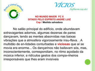 VÍCIOS
No salão principal do edifício, onde abundavam
extravagantes adornos, algumas dezenas de pares
dançavam, tendo as mentes absorvidas nas baixas
vibrações que a atmosfera vigorosamente insu-flava. . A
multidão de en-tidades conturbadas e viciosas que aí se
movia era enorme... Os dançarinos não bailavam sós, mas,
inconscientemente, correspondiam, no ritmo açodado da
música inferior, a ridículos gestos dos compa-nheiros
irresponsáveis que lhes eram invisíveis
NO MUNDO MAIOR FC X
DITADO PELO ESPÍRITO ANDRÉ LUIZ
Cap / Medida salvadora
11
Influenciação:
 