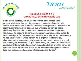 VÍCIOS
Numa saleta abafada, um cavalheiro de qua-renta e cinco anos
presumíveis jazia a tremer. Não conseguia manter-se de pé. Antídio,
doente e desventurado, a despeito das condições precárias, reclamava um
copinho, sempre mais um copinho, que um rapaz de serviço trazia,
obediente. Tremiam-lhe os membros, denuncian-do-lhe o abatimento.
Álgido suor lhe escorria da fronte e, de vez em quando, desferia gritos de
ter-ror selvagem. Em derredor, quatro entidades em-brutecidas submetiam-
no aos seus desejos. Empol-gavam-lhe a organização fisiológica,
alternadamen-te, uma a uma, revezando-se para experimentar a absorção
das emanações alcoólicas, no que sentiam singular prazer. Apossavam-se
particularmente da ―estrada gástrica‖, inalando a bebida a volatili­zar-se da
cárdia ao piloro. Estaríamos diante de um homem embriagado ou de uma
taça viva, cujo conteúdo sorviam gênios satânicos do vicio?
NO MUNDO MAIOR F C X
DITADO PELO ESPÍRITO ANDRÉ LUIZ
12
Influenciação:
 