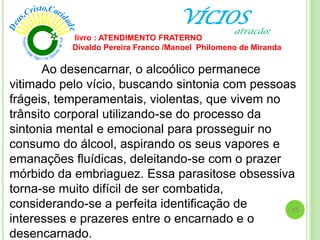 VÍCIOS
Ao desencarnar, o alcoólico permanece
vitimado pelo vício, buscando sintonia com pessoas
frágeis, temperamentais, violentas, que vivem no
trânsito corporal utilizando-se do processo da
sintonia mental e emocional para prosseguir no
consumo do álcool, aspirando os seus vapores e
emanações fluídicas, deleitando-se com o prazer
mórbido da embriaguez. Essa parasitose obsessiva
torna-se muito difícil de ser combatida,
considerando-se a perfeita identificação de
interesses e prazeres entre o encarnado e o
desencarnado.
livro : ATENDIMENTO FRATERNO
Divaldo Pereira Franco /Manoel Philomeno de Miranda
13
atração:
 