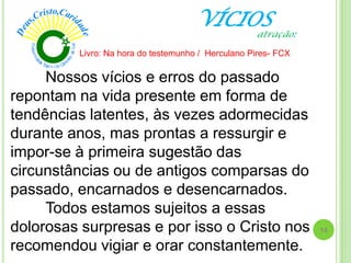 VÍCIOS
Nossos vícios e erros do passado
repontam na vida presente em forma de
tendências latentes, às vezes adormecidas
durante anos, mas prontas a ressurgir e
impor-se à primeira sugestão das
circunstâncias ou de antigos comparsas do
passado, encarnados e desencarnados.
Todos estamos sujeitos a essas
dolorosas surpresas e por isso o Cristo nos
recomendou vigiar e orar constantemente.
Livro: Na hora do testemunho / Herculano Pires- FCX
14
atração:
 