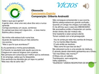 VÍCIOS
Obsessão
Cancioneiro Espirita
Composição: Gilberto Andreotti
Sabe o que que é gente?
A gente véve, véve uma veiz,véve ôtra veiz e nunca
aprende
Comigo aconteceu um causo, sombroso
Eu pensei que tava com zigue-zira ... e tava memo
Bolinho,olha o breque !
Na minha vida estava tudo numa boa,
Quando de repente,à toa,um fato estranho
me ocorreu.
"Mas o que foi que aconteceu?"
Eu fui perdendo a minha personalidade,
Foi ficando na saudade tudo aquilo que era eu.
Chegava em casa só brigava com a patroa,
Não pensava em coisa boa por melhor que eu estivesse.
E do emprego, saiba que fui despedido,
Pois sentindo-me ofendido,dei um tapa no patrão!
"Mas isso não tá certo não !"
Não conseguia compreender o que ocorria,
Minha cabeça estava em grande confusão...
Quando um amigo me chegou num belo dia,
E me afirmou que o caso era OBESESSÃO
Me aconselhou então a freqüentar um centro,
Andar direito,não dar moleza não,
Orar bastante e estar sempre atento
Tomar cuidado com a tal perseguição
Vou te contar,por este meu samba de breque,
Fui no Centro Allan Kardec
E tudo então se resolveu.
"Mas como foi que isso se deu?"
Me colocaram junto a uma porção de médiuns,
E através desse intermédio,apresentou-se o Eliseu.
"Ué mas Eliseu não morreu?"
O Eliseu era um safado,
Trambiqueiro, sem-vergonha,
Velho salafrário...
"SILÊNCIO ! VAMOS RESPEITAR OS MORTOS!!!"
15
 