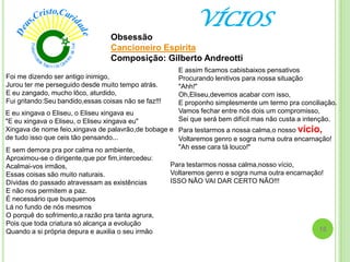 VÍCIOS
Obsessão
Cancioneiro Espirita
Composição: Gilberto Andreotti
Foi me dizendo ser antigo inimigo,
Jurou ter me perseguido desde muito tempo atrás.
E eu zangado, mucho lôco, aturdido,
Fui gritando:Seu bandido,essas coisas não se faz!!!
E eu xingava o Eliseu, o Eliseu xingava eu
"E eu xingava o Eliseu, o Eliseu xingava eu"
Xingava de nome feio,xingava de palavrão,de bobage e
de tudo isso que ceis tão pensando...
E sem demora pra por calma no ambiente,
Aproximou-se o dirigente,que por fim,intercedeu:
Acalmai-vos irmãos,
Essas coisas são muito naturais.
Dívidas do passado atravessam as existências
E não nos permitem a paz.
É necessário que busquemos
Lá no fundo de nós mesmos
O porquê do sofrimento,a razão pra tanta agrura,
Pois que toda criatura só alcança a evolução
Quando a si própria depura e auxilia o seu irmão
E assim ficamos cabisbaixos pensativos
Procurando lenitivos para nossa situação
"Ahh!"
Oh,Eliseu,devemos acabar com isso,
E proponho simplesmente um termo pra conciliação.
Vamos fechar entre nós dois um compromisso,
Sei que será bem difícil mas não custa a intenção.
Para testarmos a nossa calma,o nosso vício,
Voltaremos genro e sogra numa outra encarnação!
"Ah esse cara tá louco!"
Para testarmos nossa calma,nosso vício,
Voltaremos genro e sogra numa outra encarnação!
ISSO NÃO VAI DAR CERTO NÃO!!!
16
 