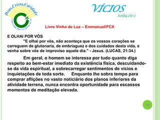 VÍCIOS
Em geral, o homem se interessa por tudo quanto diga
respeito ao bem-estar imediato da existência física, descuidando-
se da vida espiritual, a sobrecarregar sentimentos de vícios e
inquietações de toda sorte. Enquanto lhe sobra tempo para
comprar aflições no vasto noticiário dos planos inferiores da
atividade terrena, nunca encontra oportunidade para escassos
momentos de meditação elevada.
Livro Vinha de Luz – Emmanuel/FCX
18
E OLHAI POR VÓS
"E olhai por vós, não aconteça que os vossos corações se
carreguem de glutonaria, de embriaguez e dos cuidados desta vida, e
venha sobre vós de improviso aquele dia." - Jesus. (LUCAS, 21:34.)
Soluções:
 