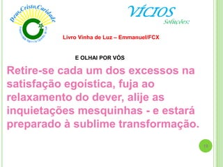 VÍCIOS
Livro Vinha de Luz – Emmanuel/FCX
Retire-se cada um dos excessos na
satisfação egoística, fuja ao
relaxamento do dever, alije as
inquietações mesquinhas - e estará
preparado à sublime transformação.
E OLHAI POR VÓS
19
Soluções:
 