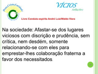 VÍCIOS
Na sociedade: Afastar-se dos lugares
viciosos com discrição e prudência, sem
crítica, nem desdém, somente
relacionando-se com eles para
emprestar-lhes colaboração fraterna a
favor dos necessitados.
Livro Conduta espirita André Luiz/Waldo Viera
20
Soluções:
 