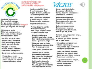 VÍCIOS
Você quer informação,
Meu caro Luiz Lamego,
Do que se sabe no Além,
Quanto aos problemas da viciação?
Verás que ninguem tem sossego
Vicio cria na gente
Muita luta e compromisso
Que a vida ao nosso dispor
Quase nada leva disso.
Por força da Lei de Deus,
Sempre clara e benfazeja,
Cada qual acha no tempo
Aquilo que mais deseja.
Viciação no mundo,
Na vida, estraga e enodoa,
Parece uma corda grossa
Que prende qualquer pessoa.
Posso dizer a você:
Nesse laço estranho e forte,
Temos amigos aos montes
Lutando depois da morte
Você recorda Nhô Juca,
O sovina de Água Raza
Depois de morto, deitou-se
no cofre da própia casa
Nhô Chico viveu rondando
O antigo sítio da Penha,
Desencarnado, prossegue
Vigiando chão e lenha.
A moça do garfo grande,
Maricotinha Donato,
Sem corpo, só pensa nisto:
— Leitoa, galeto e pato.
Antonico da Caneca,
No Além, inda bebe e xinga,
Se o vejo é sempre escornado,
Junto à garrafa de pinga.
Outra que anda no copo,
Dona Augusta, da Água Bela,
Fora do corpo, procura
Quem queira beber com ela.
Conrado era da calúnia,
Nunca se soube porque,
Sem corpo vive escrevendo
Infâmias que ninguém lê.
Cultivava inveja e ódio
Nhô Tino do Sapecado,
No Além, parece uma bomba
Que todos deixam de lado.
Sempre fugiu do trabalho
O nosso caro Elentério,
Morreu, mas vive em descanso
Dormindo no cemitério
Negociante mercenário,
Desencarnado, Nhô Bem,
Conserva o punho agarrado
Na gaveta do armazém.
Guilhermino que morreu
De namorico e paquera
Vive agora atrás das moças,
Nem vê que ele já era
Pensem nisto, enquanto é tempo,
Vicio, caro Luiz,
É o modo que o nois encontra
De se fazer infeliz.
Educação e serviço no bem
Indicam a paz segura,
Toda pessoa aqui ou no além
Tem aquilo que procura.
Podes crer. Depois da morte,
Quanto ao seu próprio lugar,
Aquilo que você busca na carne
No além vai encontrar!...
Largue os vícios meu amigos,
vamos todos trabalhar,
vivendo da caridade ,
amor vai encontrar
LIVRO RETRATOS DA VIDA
FCX/ CORNÉLIO PIRES
APEGO DEMAIS Texto Adptado
23
 