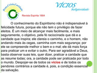 VÍCIOS
O conhecimento do Espiritismo não é indispensável à
felicidade futura, porque ele não tem o privilégio de fazer
eleitos. É um meio de alcançar mais facilmente, e mais
seguramente, o objetivo, pela fé raciocinada que dá e a
caridade que inspira; ele clareia o caminho, e o homem, não
andando mais às cegas, caminha com mais segurança; por
ele se compreende melhor o bem e o mal; ele dá mais força
para praticar um e evitar o outro. Para ser agradável a Deus,
basta observar suas leis, quer dizer, praticar a caridade que
as resume todas; ora, a caridade pode ser praticada por todo
o mundo. Despojar-se de todos os vícios e de todos os
pendores contrários a caridade é, pois, a condição essencial
da salvação.
Revista Espirita 1864
24
Religiosidade:
 