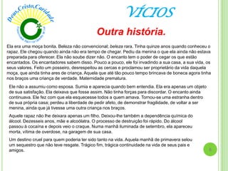 VÍCIOS
6
Outra história.
Ela era uma moça bonita. Beleza não convencional; beleza rara. Tinha quinze anos quando conheceu o
rapaz. Ele chegou quando ainda não era tempo de chegar. Pediu da menina o que ela ainda não estava
preparada para oferecer. Ela não soube dizer não. O encanto tem o poder de cegar os que estão
encantados. Os encantadores sabem disso. Pouco a pouco, ele foi invadindo a sua casa, a sua vida, os
seus valores. Feito um posseiro, desrespeitou as cercas e proclamou ser proprietário da vida daquela
moça, que ainda tinha ares de criança. Aquela que até tão pouco tempo brincava de boneca agora tinha
nos braços uma criança de verdade. Maternidade prematura.
Ele não a assumiu como esposa. Sumia e aparecia quando bem entendia. Ela era apenas um objeto
de sua satisfação. Ela deixava que fosse assim. Não tinha forças para discordar. O encanto ainda
continuava. Ele fez com que ela esquecesse todos a quem amava. Tornou-se uma estranha dentro
de sua própria casa; perdeu a liberdade de pedir afeto, de demonstrar fragilidade, de voltar a ser
menina, ainda que já tivesse uma outra criança nos braços.
Aquele rapaz não lhe deixara apenas um filho. Deixou-lhe também a dependência química do
álcool. Dezesseis anos, mãe e alcoólatra. O processo de destruição foi rápido. Do álcool
passou à cocaína e depois veio o craque. Numa manhã iluminada de setembro, ela apareceu
morta, vítima de overdose, na garagem de sua casa.
Um destino cruel para quem poderia ter sido tanto na vida. Aquela manhã de primavera selou
um sequestro que não teve resgate. Trágico fim, trágica continuidade na vida de seus pais e
amigos.
 
