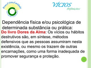 VÍCIOS
Do livro Dores da Alma: Os vícios ou hábitos
destrutivos são, em síntese, métodos
defensivos que as pessoas assumiram nesta
existência, ou mesmo os trazem de outras
encarnações, como uma forma inadequada de
promover segurança e proteção.
Definições:
9
Dependência física e/ou psicológica de
determinada substância ou prática:
 