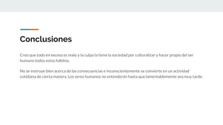 Conclusiones
Creo que todo en exceso es malo y la culpa la tiene la sociedad por culturalizar y hacer propio del ser
humano todos estos hábitos.
No se instruye bien acerca de las consecuencias e inconscientemente se convierte en un actividad
cotidiana de cierta manera. Los seres humanos no entenderán hasta que lamentablemente sea muy tarde.
 