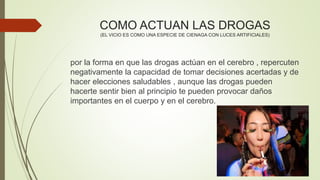 COMO ACTUAN LAS DROGAS
(EL VICIO ES COMO UNA ESPECIE DE CIENAGA CON LUCES ARTIFICIALES)
por la forma en que las drogas actúan en el cerebro , repercuten
negativamente la capacidad de tomar decisiones acertadas y de
hacer elecciones saludables , aunque las drogas pueden
hacerte sentir bien al principio te pueden provocar daños
importantes en el cuerpo y en el cerebro.
 
