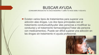 BUSCAR AYUDA
(CONSUMIR DROGAS NO TE HACE MODERNO Y LIBRE TE HACE DEBIL Y ESLAVO)
 Existen varios tipos de tratamientos para superar una
adicción alas drogas. Los dos tipos principales son el
tratamiento conductual(Ayudar alas personas a modificar su
conducta) y el tratamiento farmacológico(Tratar ala persona
con medicamentos). Puede ser difícil superar una adicción en
las drogas sin tratamiento ni ayuda profesional.
 