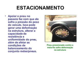 ESTACIONAMENTO   Apoiar o pneu no passeio faz com que ele sofra a pressão do peso do veículo. Isso pode gerar uma deformação na estrutura, alterar a capacidade de resistência e uniformidade do pneu, além de afetar as condições de balanceamento do conjunto rodas/pneus.  Pneu pressionado contra o meio-fio sofre deformação na estrutura 