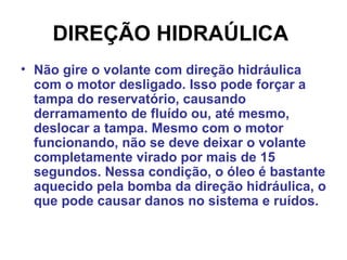 DIREÇÃO HIDRAÚLICA   Não gire o volante com direção hidráulica com o motor desligado. Isso pode forçar a tampa do reservatório, causando derramamento de fluído ou, até mesmo, deslocar a tampa. Mesmo com o motor funcionando, não se deve deixar o volante completamente virado por mais de 15 segundos. Nessa condição, o óleo é bastante aquecido pela bomba da direção hidráulica, o que pode causar danos no sistema e ruídos.  