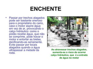 ENCHENTE   Passar por trechos alagados pode ser bastante oneroso para o proprietário do carro, caso o motor aspire água em vez de ar, provocando o calço hidráulico: como o pistão recebe água, que não se comprime, pode travar o motor e entortar as bielas, danificando-as seriamente. Evite passar por locais alagados quando a água ultrapassar a metade da roda.  Ao atravessar trechos alagados, aumenta-se o risco de ocorrer calço hidráulico, que  é a entrada de água no motor 