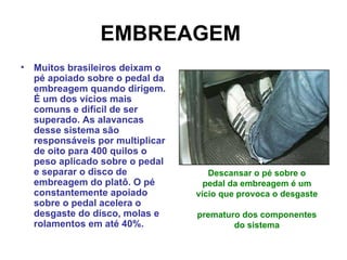 EMBREAGEM   Muitos brasileiros deixam o pé apoiado sobre o pedal da embreagem quando dirigem. É um dos vícios mais comuns e difícil de ser superado. As alavancas desse sistema são responsáveis por multiplicar de oito para 400 quilos o peso aplicado sobre o pedal e separar o disco de embreagem do platô. O pé constantemente apoiado sobre o pedal acelera o desgaste do disco, molas e rolamentos em até 40%.   Descansar o pé sobre o pedal da embreagem é um vício que provoca o desgaste  prematuro dos componentes do sistema 