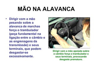 MÃO NA ALAVANCA   Dirigir com a mão pesando sobre a alavanca de marchas força o trambulador (peça fundamental na ligação entre o câmbio e as engrenagens da transmissão) e seus terminais, que podem desgastar-se excessivamente. Dirigir com a mão apoiada sobre o câmbio força o trambulador e seus terminais, provocando desgaste prematuro. 